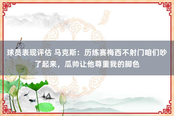 球员表现评估 马克斯：历练赛梅西不射门咱们吵了起来，瓜帅让他尊重我的脚色