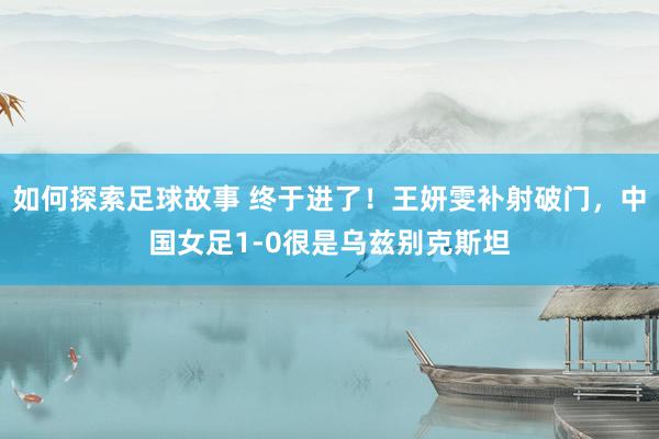 如何探索足球故事 终于进了！王妍雯补射破门，中国女足1-0很是乌兹别克斯坦