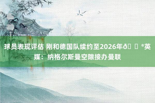 球员表现评估 刚和德国队续约至2026年😮英媒：纳格尔斯曼空隙接办曼联