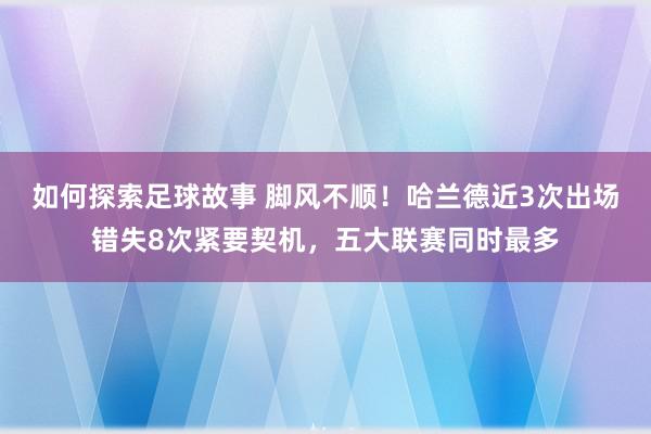 如何探索足球故事 脚风不顺！哈兰德近3次出场错失8次紧要契机，五大联赛同时最多