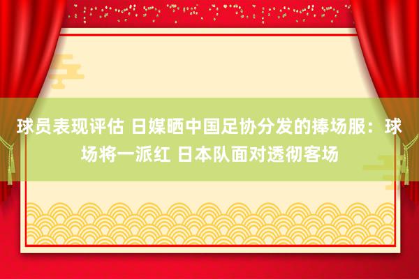 球员表现评估 日媒晒中国足协分发的捧场服：球场将一派红 日本队面对透彻客场