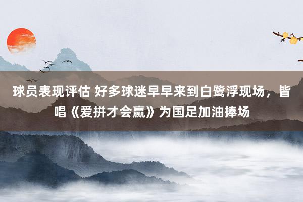 球员表现评估 好多球迷早早来到白鹭浮现场，皆唱《爱拼才会赢》为国足加油捧场