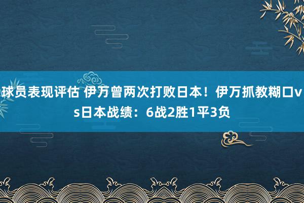 球员表现评估 伊万曾两次打败日本！伊万抓教糊口vs日本战绩：6战2胜1平3负