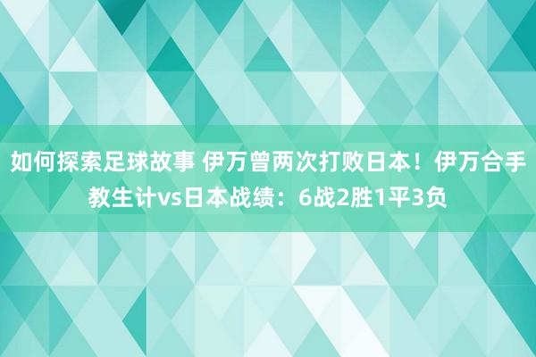 如何探索足球故事 伊万曾两次打败日本！伊万合手教生计vs日本战绩：6战2胜1平3负