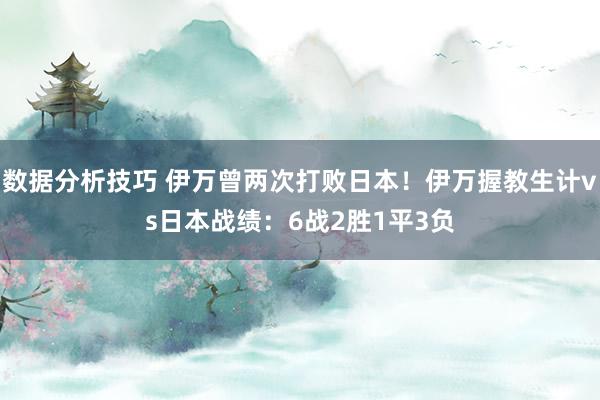 数据分析技巧 伊万曾两次打败日本！伊万握教生计vs日本战绩：6战2胜1平3负