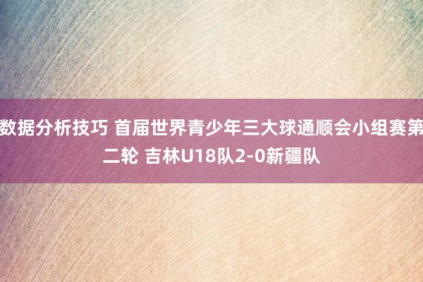 数据分析技巧 首届世界青少年三大球通顺会小组赛第二轮 吉林U18队2-0新疆队