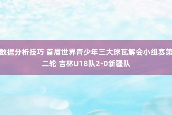 数据分析技巧 首届世界青少年三大球瓦解会小组赛第二轮 吉林U18队2-0新疆队