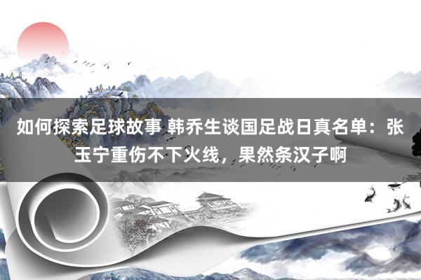 如何探索足球故事 韩乔生谈国足战日真名单：张玉宁重伤不下火线，果然条汉子啊