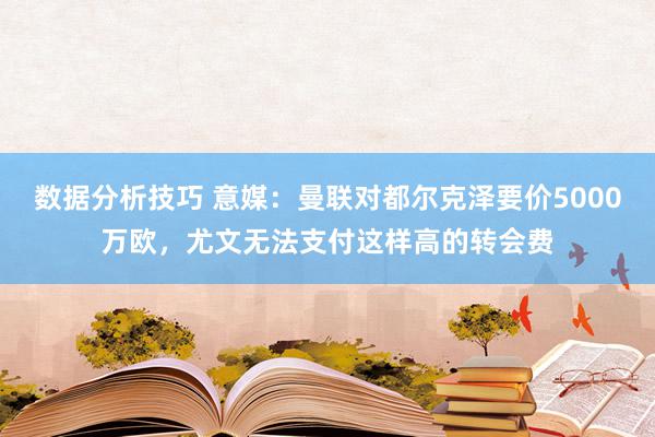 数据分析技巧 意媒：曼联对都尔克泽要价5000万欧，尤文无法支付这样高的转会费