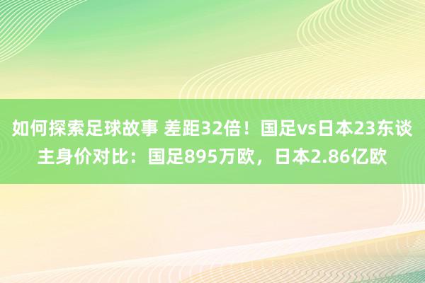 如何探索足球故事 差距32倍！国足vs日本23东谈主身价对比：国足895万欧，日本2.86亿欧