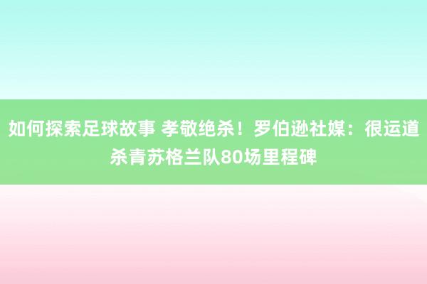 如何探索足球故事 孝敬绝杀！罗伯逊社媒：很运道杀青苏格兰队80场里程碑