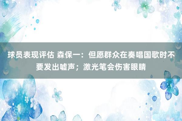 球员表现评估 森保一：但愿群众在奏唱国歌时不要发出嘘声；激光笔会伤害眼睛