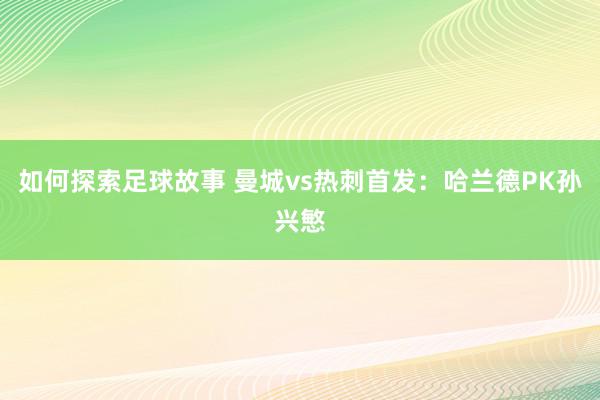 如何探索足球故事 曼城vs热刺首发：哈兰德PK孙兴慜