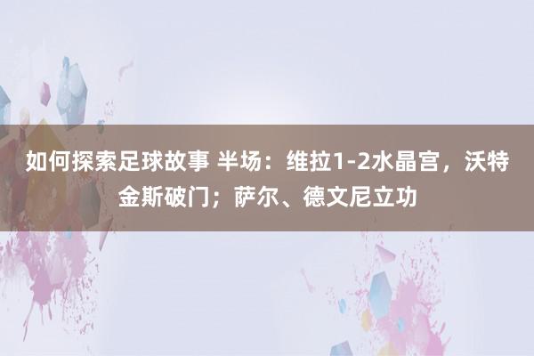 如何探索足球故事 半场：维拉1-2水晶宫，沃特金斯破门；萨尔、德文尼立功