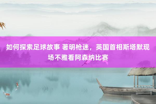 如何探索足球故事 著明枪迷，英国首相斯塔默现场不雅看阿森纳比赛