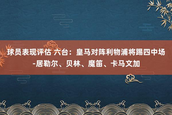 球员表现评估 六台：皇马对阵利物浦将踢四中场-居勒尔、贝林、魔笛、卡马文加