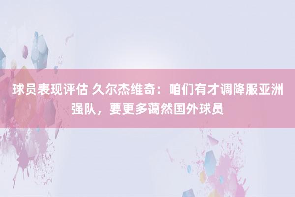 球员表现评估 久尔杰维奇：咱们有才调降服亚洲强队，要更多蔼然国外球员