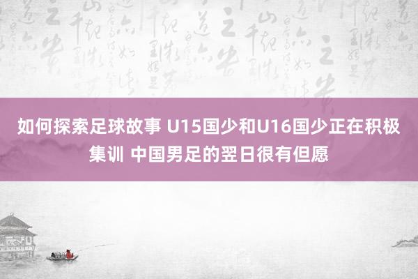 如何探索足球故事 U15国少和U16国少正在积极集训 中国男足的翌日很有但愿