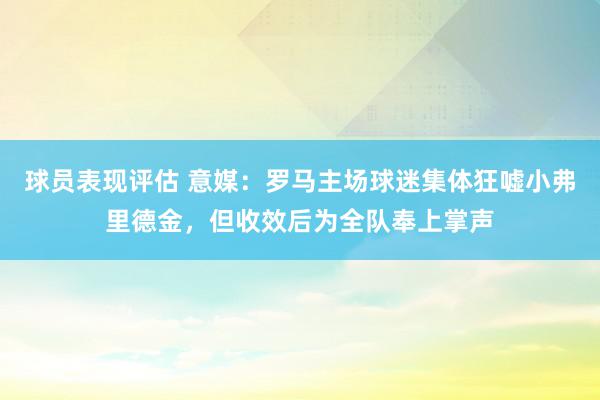 球员表现评估 意媒：罗马主场球迷集体狂嘘小弗里德金，但收效后为全队奉上掌声