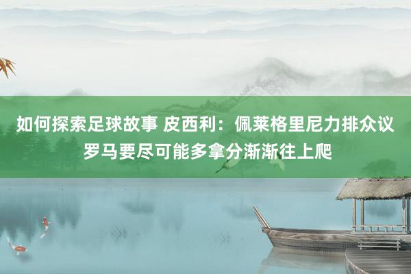 如何探索足球故事 皮西利：佩莱格里尼力排众议 罗马要尽可能多拿分渐渐往上爬