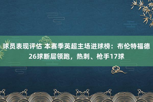 球员表现评估 本赛季英超主场进球榜：布伦特福德26球断层领跑，热刺、枪手17球