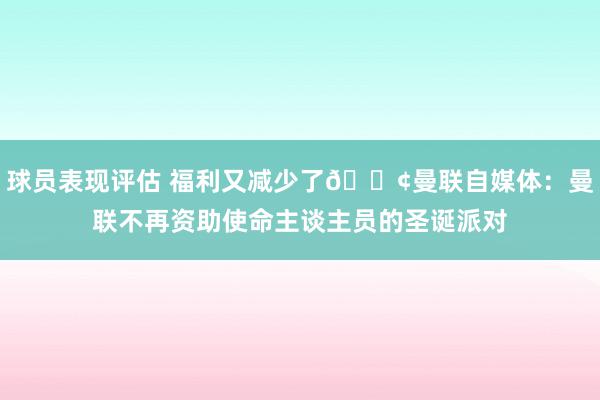 球员表现评估 福利又减少了😢曼联自媒体：曼联不再资助使命主谈主员的圣诞派对