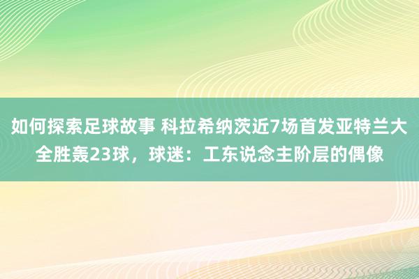 如何探索足球故事 科拉希纳茨近7场首发亚特兰大全胜轰23球，球迷：工东说念主阶层的偶像