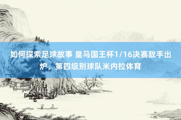 如何探索足球故事 皇马国王杯1/16决赛敌手出炉，第四级别球队米内拉体育