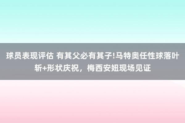 球员表现评估 有其父必有其子!马特奥任性球落叶斩+形状庆祝，梅西安妞现场见证