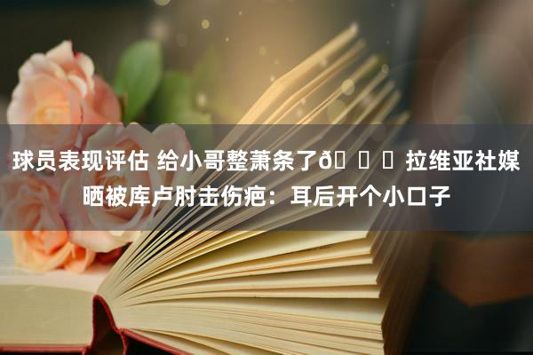 球员表现评估 给小哥整萧条了😅拉维亚社媒晒被库卢肘击伤疤：耳后开个小口子