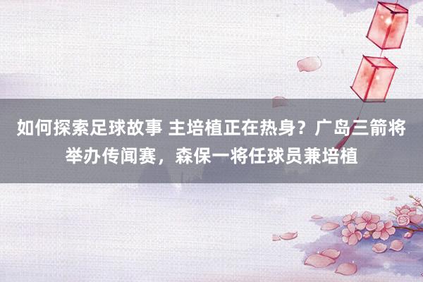 如何探索足球故事 主培植正在热身？广岛三箭将举办传闻赛，森保一将任球员兼培植