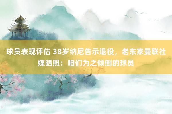 球员表现评估 38岁纳尼告示退役，老东家曼联社媒晒照：咱们为之倾倒的球员