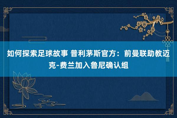 如何探索足球故事 普利茅斯官方：前曼联助教迈克-费兰加入鲁尼确认组