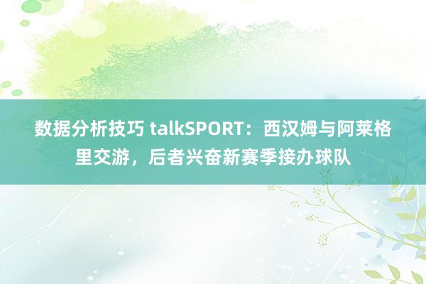 数据分析技巧 talkSPORT：西汉姆与阿莱格里交游，后者兴奋新赛季接办球队