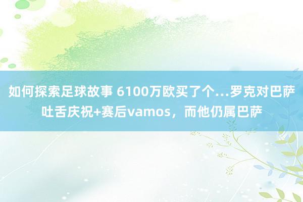 如何探索足球故事 6100万欧买了个…罗克对巴萨吐舌庆祝+赛后vamos，而他仍属巴萨