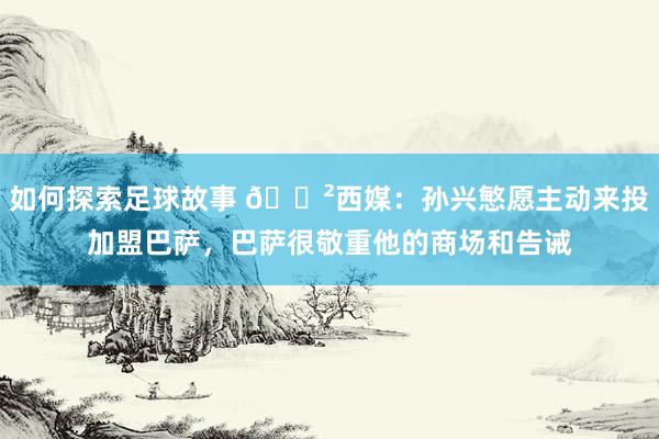 如何探索足球故事 😲西媒：孙兴慜愿主动来投加盟巴萨，巴萨很敬重他的商场和告诫