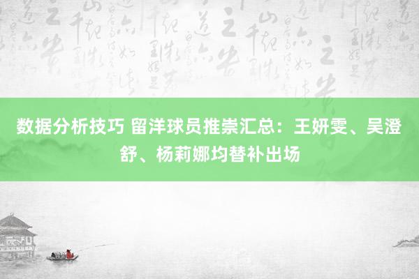 数据分析技巧 留洋球员推崇汇总：王妍雯、吴澄舒、杨莉娜均替补出场