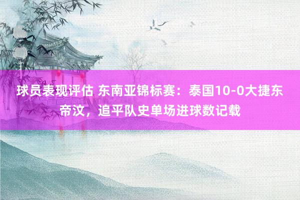 球员表现评估 东南亚锦标赛：泰国10-0大捷东帝汶，追平队史单场进球数记载