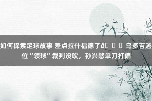 如何探索足球故事 差点拉什福德了😅乌多吉越位“领球”裁判没吹，孙兴慜单刀打偏