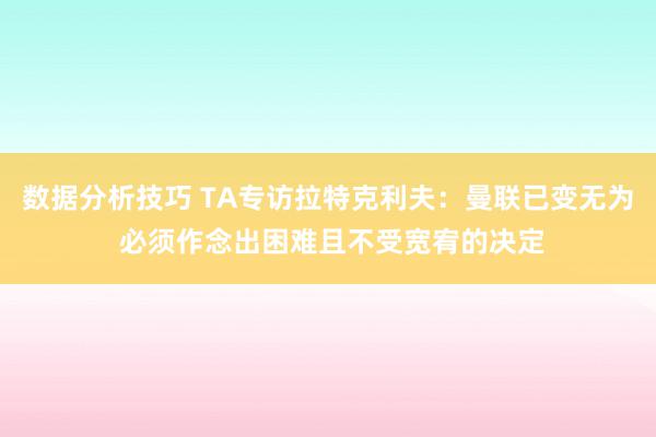 数据分析技巧 TA专访拉特克利夫：曼联已变无为 必须作念出困难且不受宽宥的决定