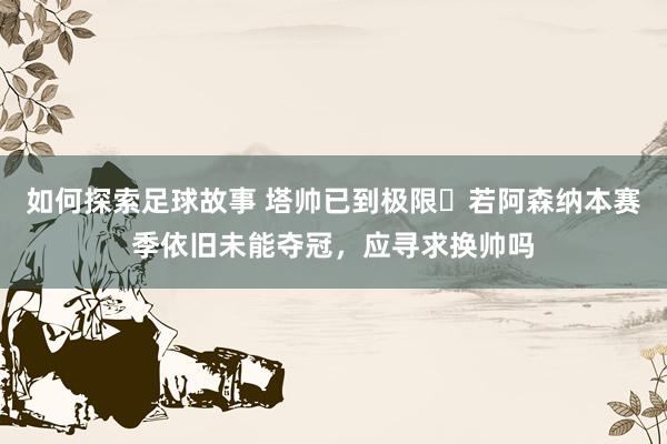 如何探索足球故事 塔帅已到极限❓若阿森纳本赛季依旧未能夺冠，应寻求换帅吗