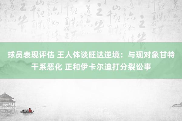 球员表现评估 王人体谈旺达逆境：与现对象甘特干系恶化 正和伊卡尔迪打分裂讼事