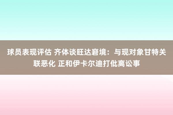 球员表现评估 齐体谈旺达窘境：与现对象甘特关联恶化 正和伊卡尔迪打仳离讼事