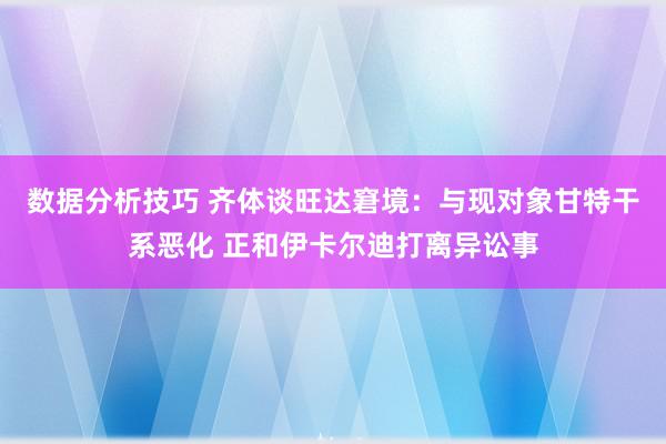 数据分析技巧 齐体谈旺达窘境：与现对象甘特干系恶化 正和伊卡尔迪打离异讼事