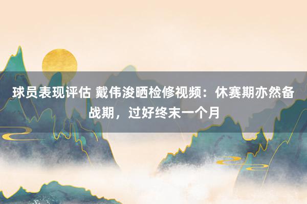 球员表现评估 戴伟浚晒检修视频：休赛期亦然备战期，过好终末一个月