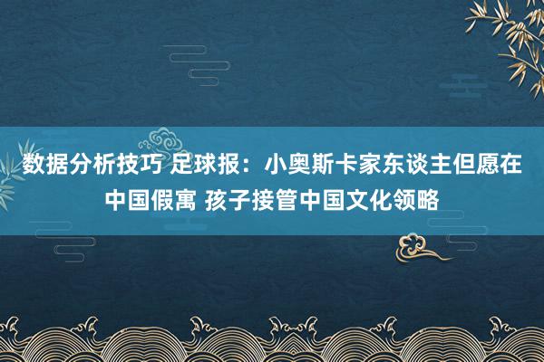 数据分析技巧 足球报：小奥斯卡家东谈主但愿在中国假寓 孩子接管中国文化领略