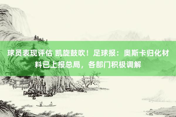 球员表现评估 凯旋鼓吹！足球报：奥斯卡归化材料已上报总局，各部门积极调解