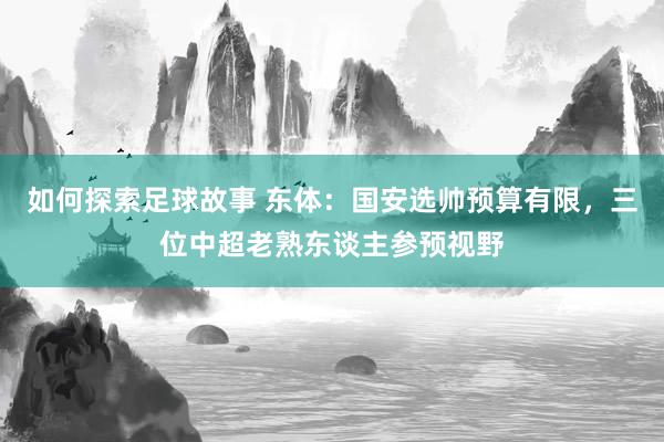 如何探索足球故事 东体：国安选帅预算有限，三位中超老熟东谈主参预视野