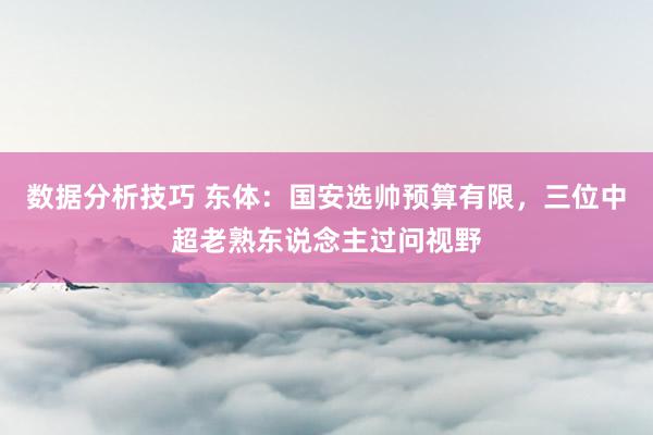 数据分析技巧 东体：国安选帅预算有限，三位中超老熟东说念主过问视野