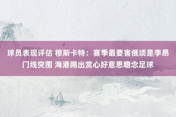 球员表现评估 穆斯卡特：赛季最要害俄顷是李昂门线突围 海港踢出赏心好意思瞻念足球